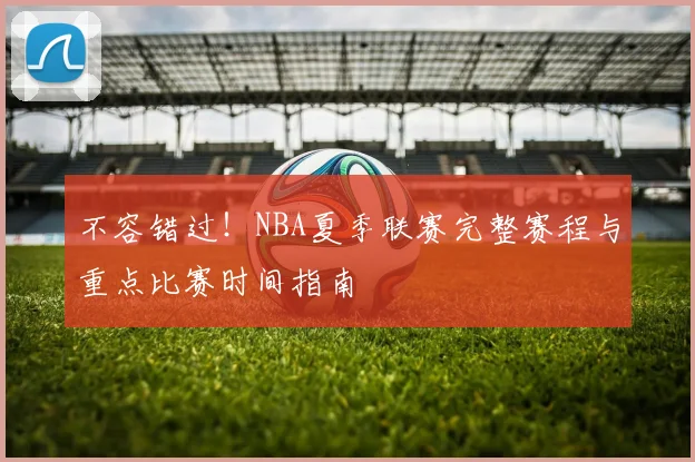 不容错过!NBA夏季联赛完整赛程与重点比赛时间指南