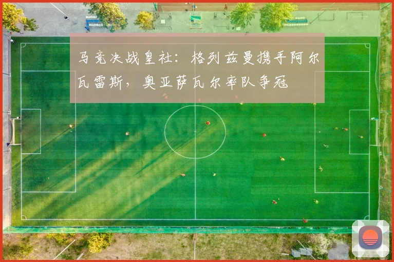 马竞决战皇社：格列兹曼携手阿尔瓦雷斯，奥亚萨瓦尔率队争冠