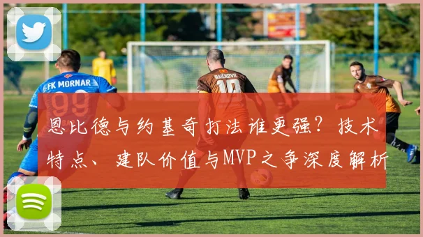 恩比德与约基奇打法谁更强？技术特点、建队价值与MVP之争深度解析