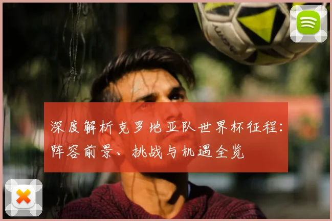 深度解析克罗地亚队世界杯征程:阵容前景、挑战与机遇全览