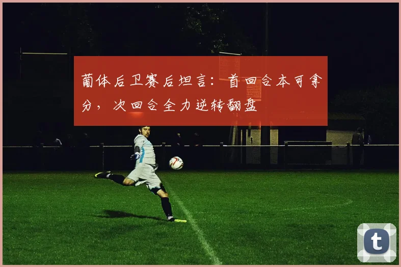 葡体后卫赛后坦言：首回合本可拿分，次回合全力逆转翻盘