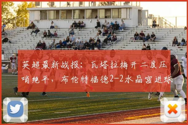 英超最新战报：瓦塔拉梅开二度压哨绝平，布伦特福德2-2水晶宫进球集锦回顾