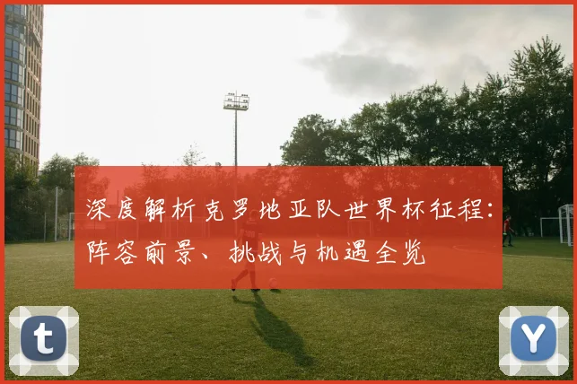 深度解析克罗地亚队世界杯征程：阵容前景、挑战与机遇全览